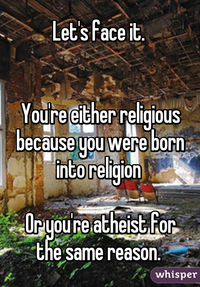 Let's face it. 


You're either religious because you were born into religion 

Or you're atheist for the same reason. 