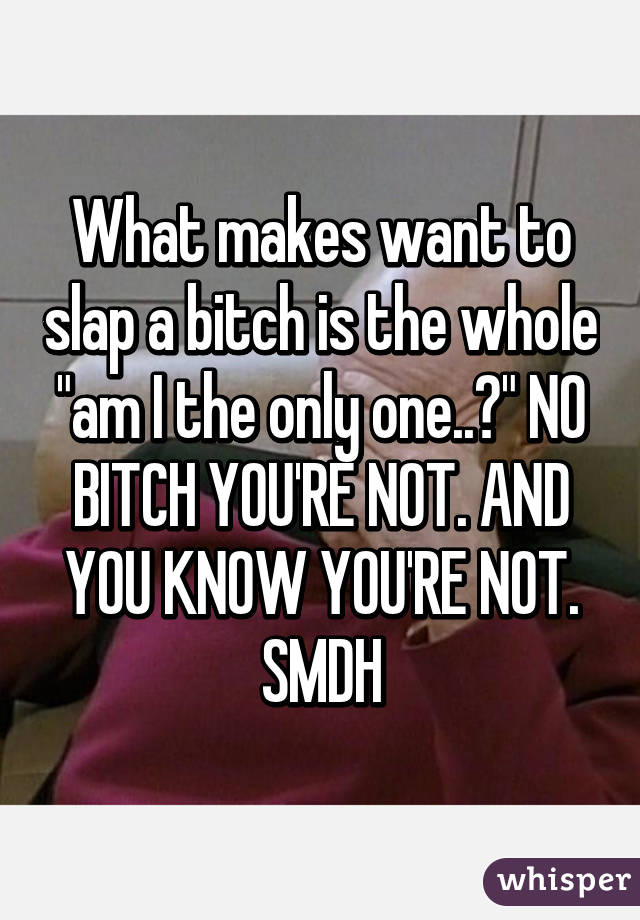 What makes want to slap a bitch is the whole "am I the only one..?" NO BITCH YOU'RE NOT. AND YOU KNOW YOU'RE NOT.
SMDH