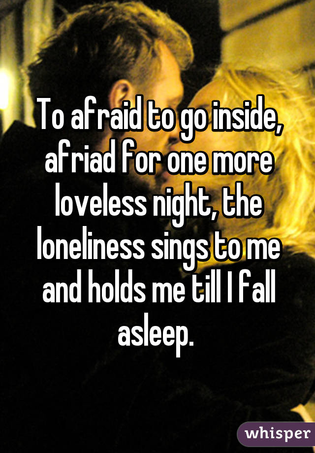 To afraid to go inside, afriad for one more loveless night, the loneliness sings to me and holds me till I fall asleep. 