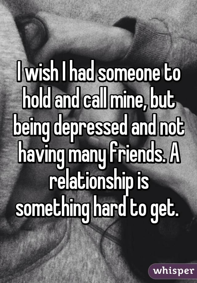 I wish I had someone to hold and call mine, but being depressed and not having many friends. A relationship is something hard to get. 