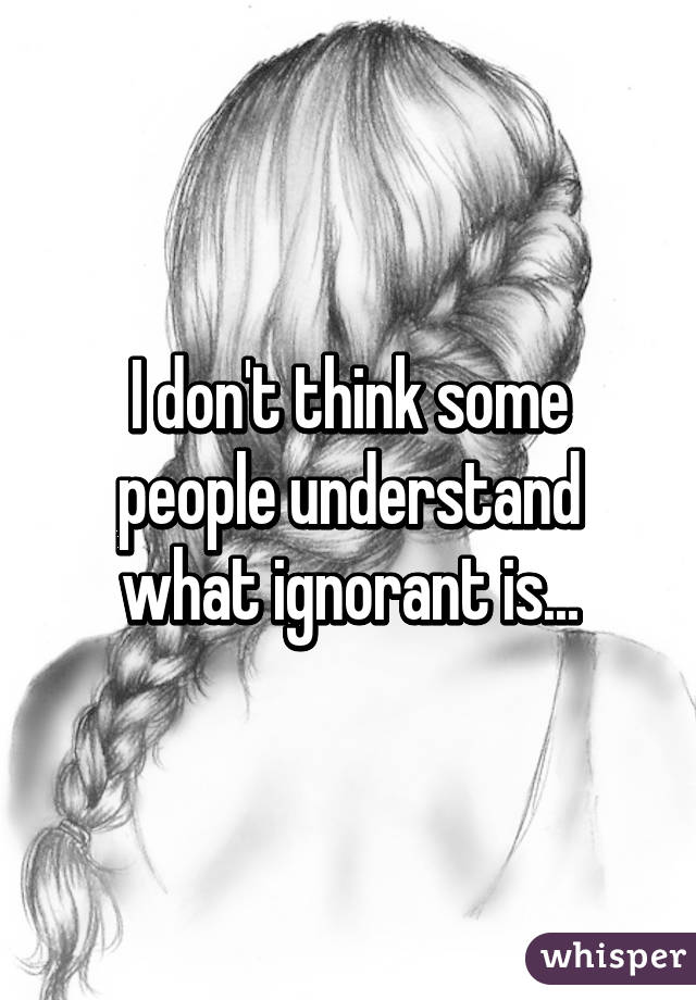 I don't think some people understand what ignorant is...