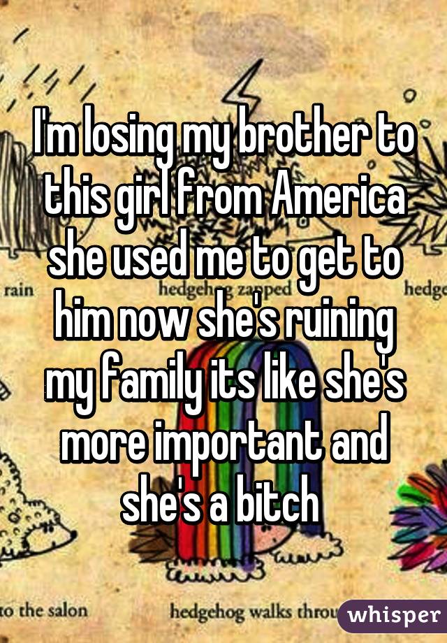 I'm losing my brother to this girl from America she used me to get to him now she's ruining my family its like she's more important and she's a bitch 