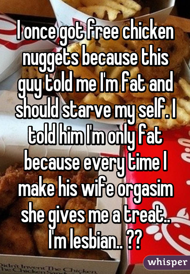 I once got free chicken nuggets because this guy told me I'm fat and should starve my self. I told him I'm only fat because every time I make his wife orgasim she gives me a treat.. I'm lesbian.. 😝😝