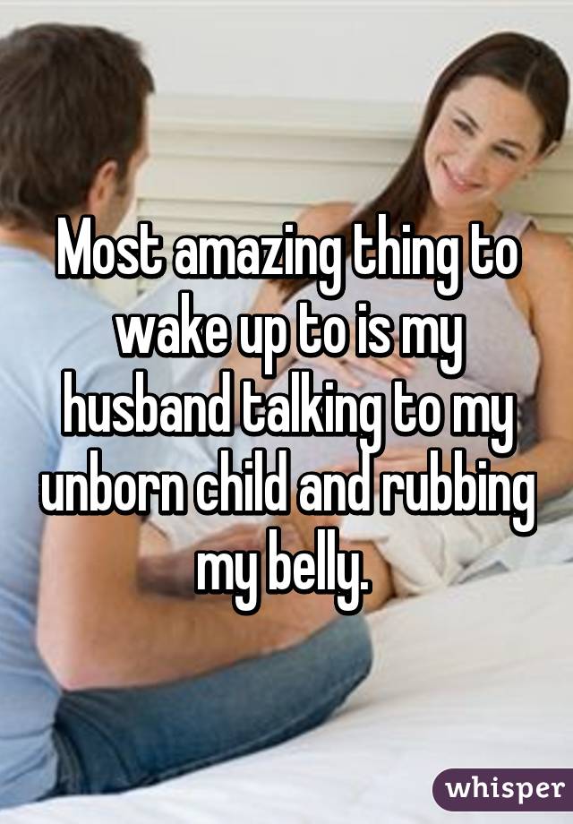 Most amazing thing to wake up to is my husband talking to my unborn child and rubbing my belly. 