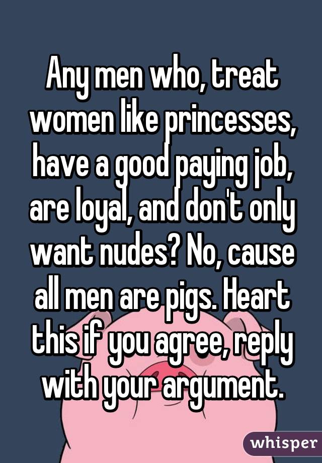 Any men who, treat women like princesses, have a good paying job, are loyal, and don't only want nudes? No, cause all men are pigs. Heart this if you agree, reply with your argument.