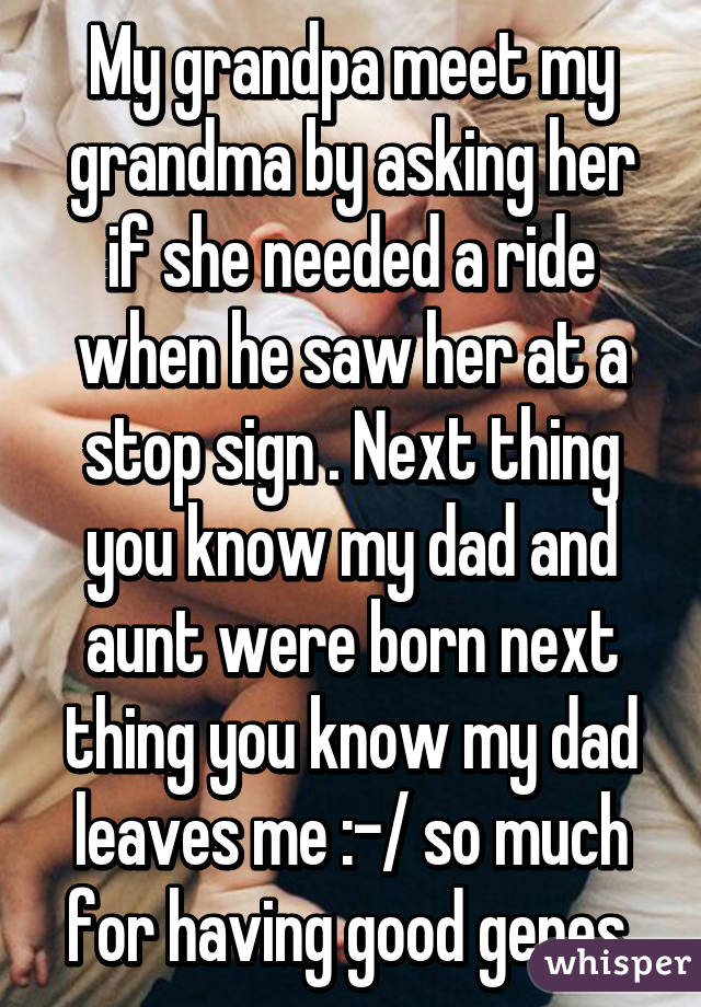 My grandpa meet my grandma by asking her if she needed a ride when he saw her at a stop sign . Next thing you know my dad and aunt were born next thing you know my dad leaves me :-/ so much for having good genes 