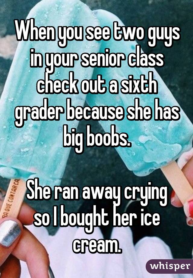 When you see two guys in your senior class check out a sixth grader because she has big boobs.

She ran away crying so I bought her ice cream.