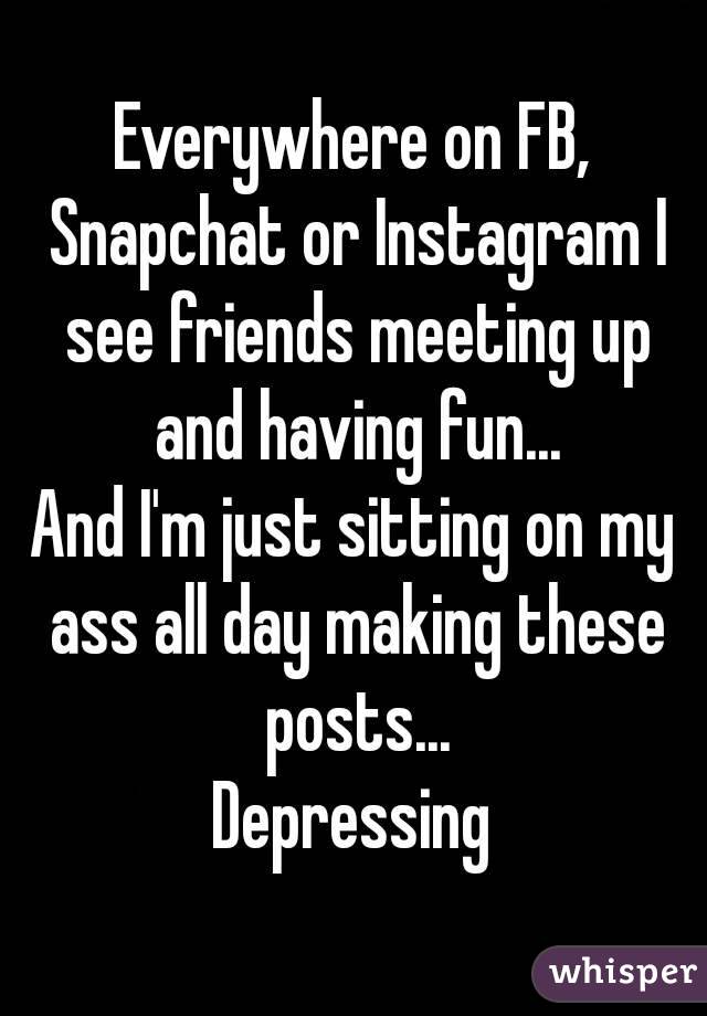 Everywhere on FB, Snapchat or Instagram I see friends meeting up and having fun...
And I'm just sitting on my ass all day making these posts...
Depressing