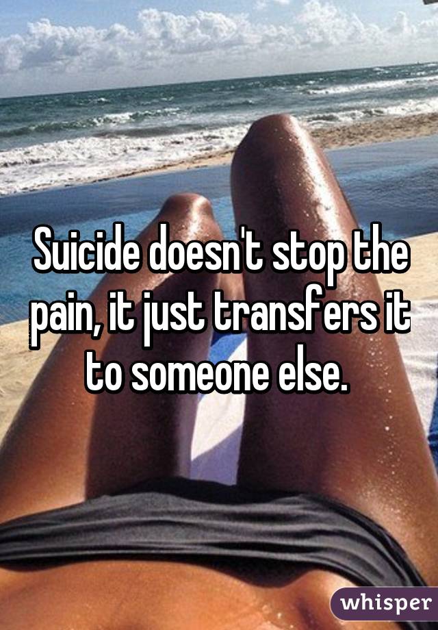 Suicide doesn't stop the pain, it just transfers it to someone else. 