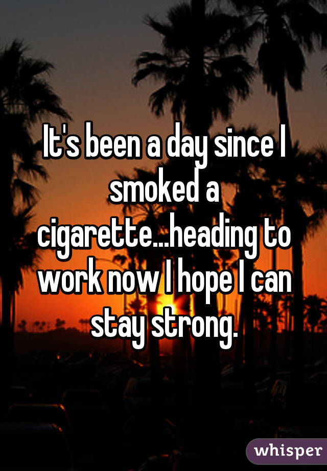 It's been a day since I smoked a cigarette...heading to work now I hope I can stay strong.