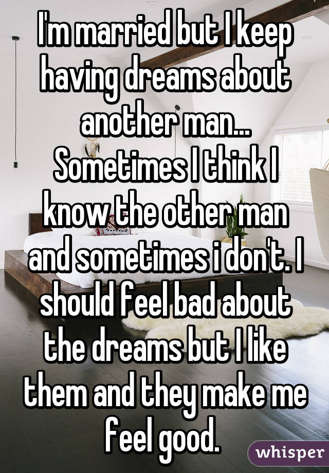 I'm married but I keep having dreams about another man... Sometimes I think I know the other man and sometimes i don't. I should feel bad about the dreams but I like them and they make me feel good. 