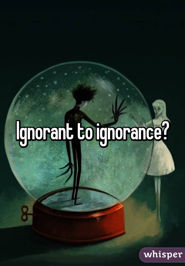 Ignorant to ignorance?