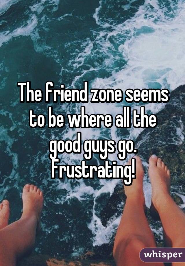 The friend zone seems to be where all the good guys go. Frustrating!