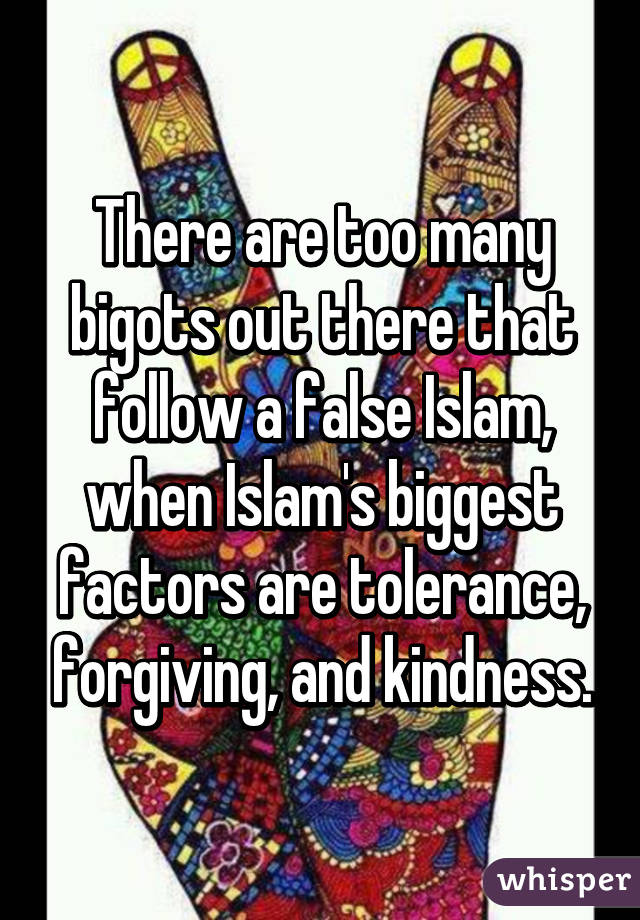 There are too many bigots out there that follow a false Islam, when Islam's biggest factors are tolerance, forgiving, and kindness.