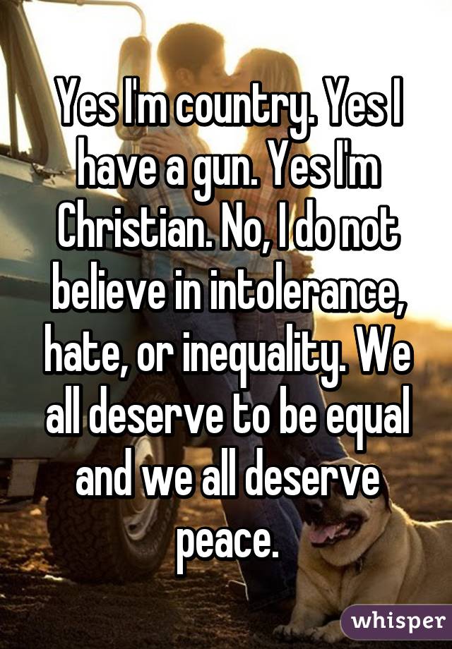 Yes I'm country. Yes I have a gun. Yes I'm Christian. No, I do not believe in intolerance, hate, or inequality. We all deserve to be equal and we all deserve peace.