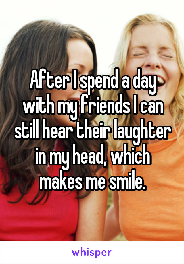 After I spend a day with my friends I can still hear their laughter in my head, which makes me smile.