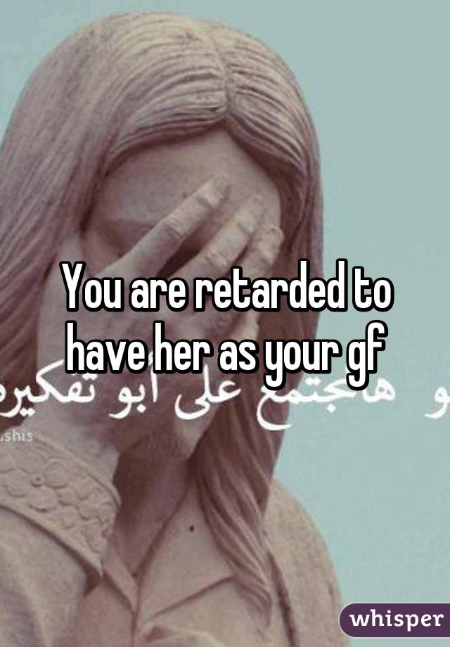 You are retarded to have her as your gf