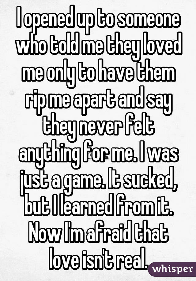 I opened up to someone who told me they loved me only to have them rip me apart and say they never felt anything for me. I was just a game. It sucked, but I learned from it. Now I'm afraid that love isn't real.