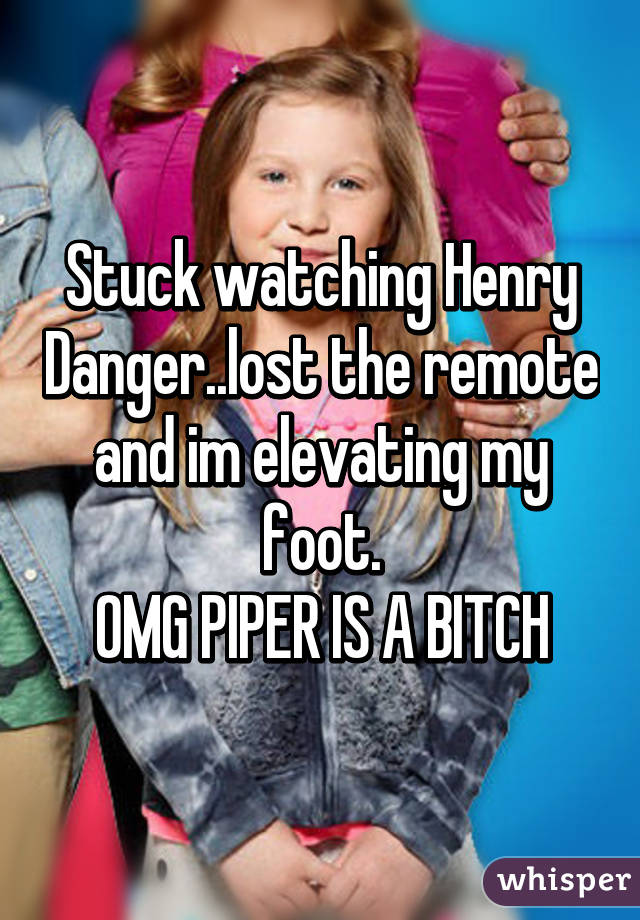 Stuck watching Henry Danger..lost the remote and im elevating my foot.
OMG PIPER IS A BITCH