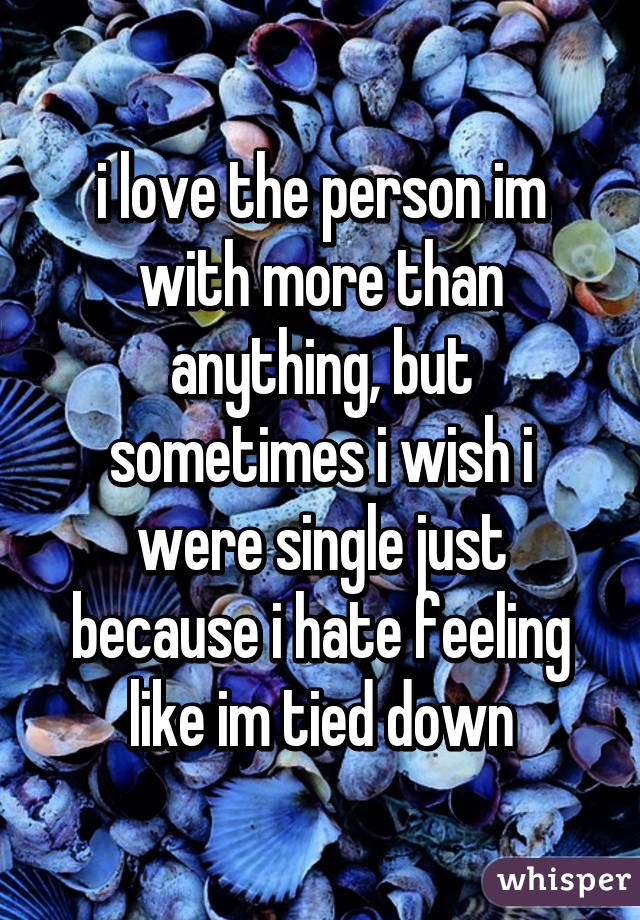 i love the person im with more than anything, but sometimes i wish i were single just because i hate feeling like im tied down