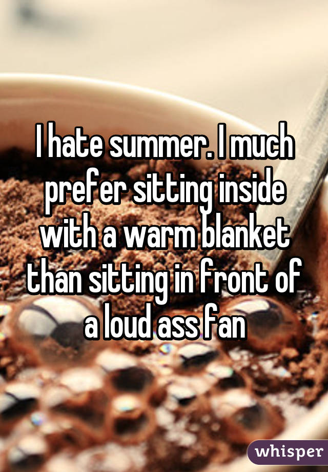 I hate summer. I much prefer sitting inside with a warm blanket than sitting in front of a loud ass fan