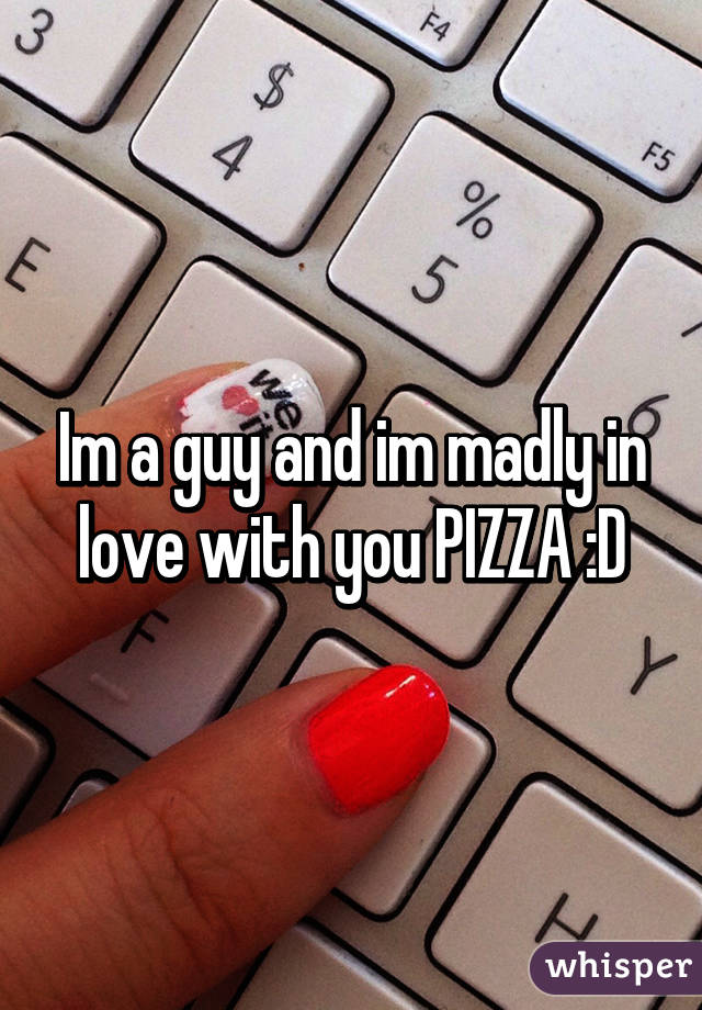 Im a guy and im madly in love with you PIZZA :D