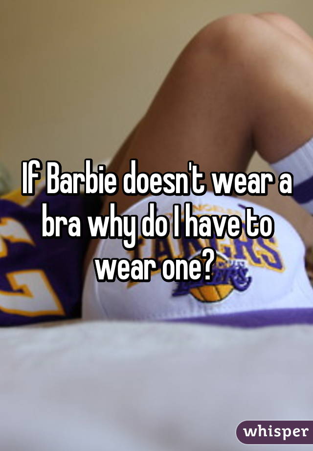 If Barbie doesn't wear a bra why do I have to wear one? 