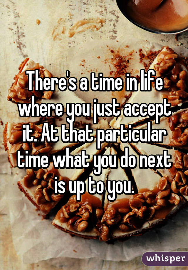 There's a time in life where you just accept it. At that particular time what you do next is up to you.