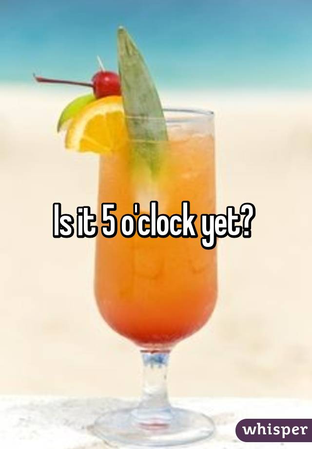 Is it 5 o'clock yet? 