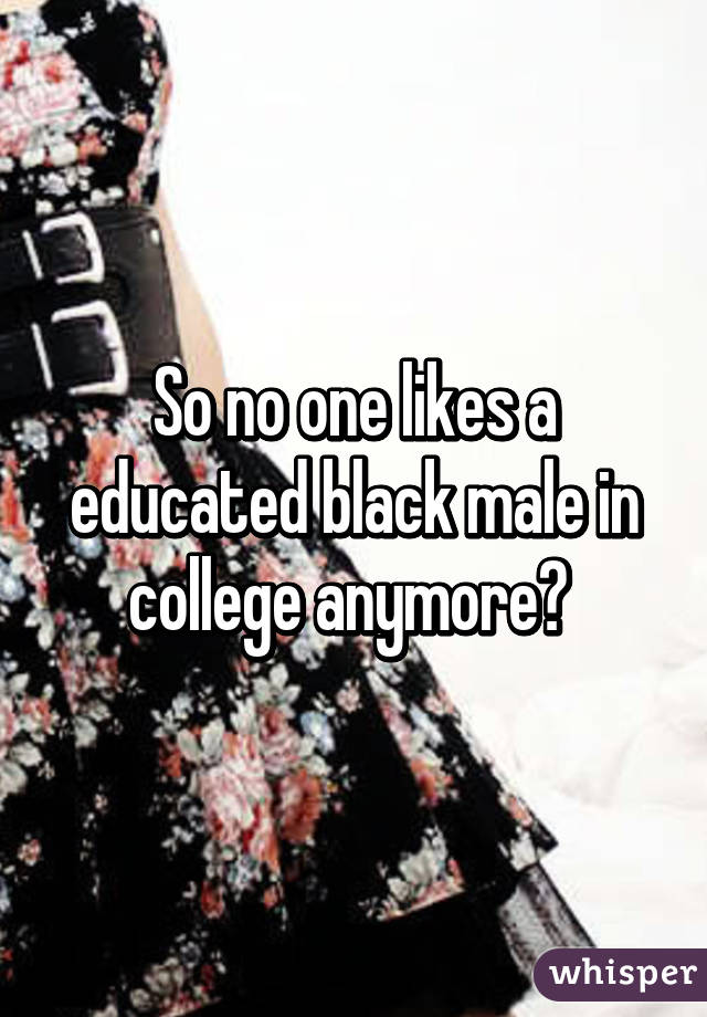 So no one likes a educated black male in college anymore? 