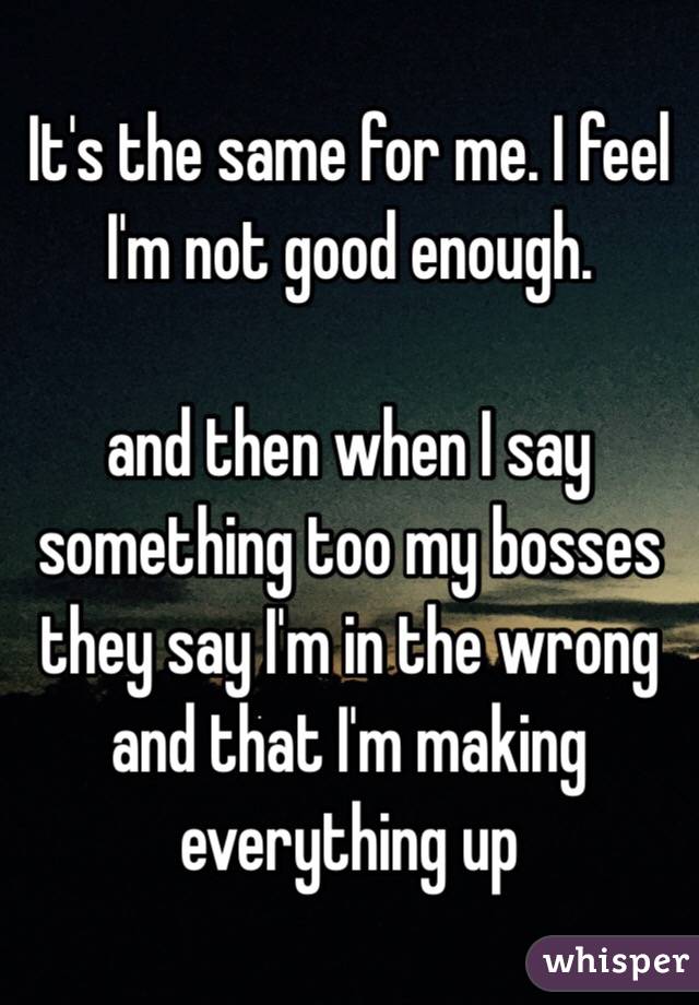 It's the same for me. I feel I'm not good enough.

and then when I say something too my bosses they say I'm in the wrong and that I'm making everything up 