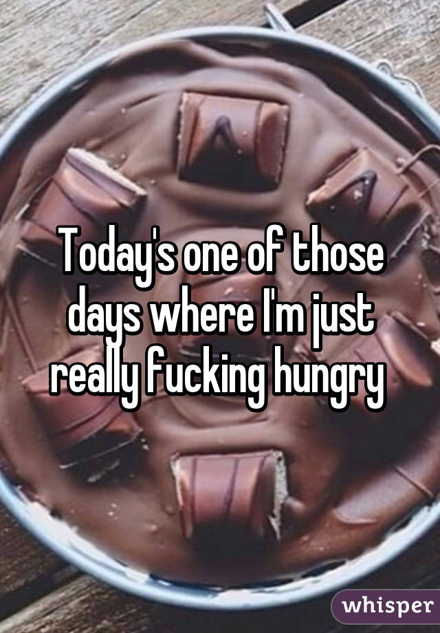 Today's one of those days where I'm just really fucking hungry 