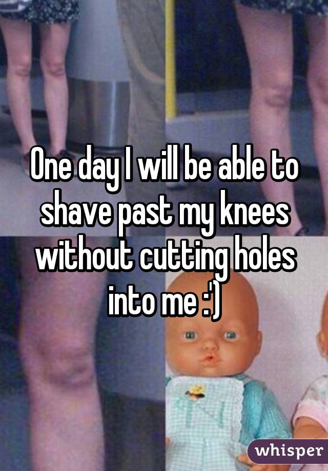 One day I will be able to shave past my knees without cutting holes into me :')