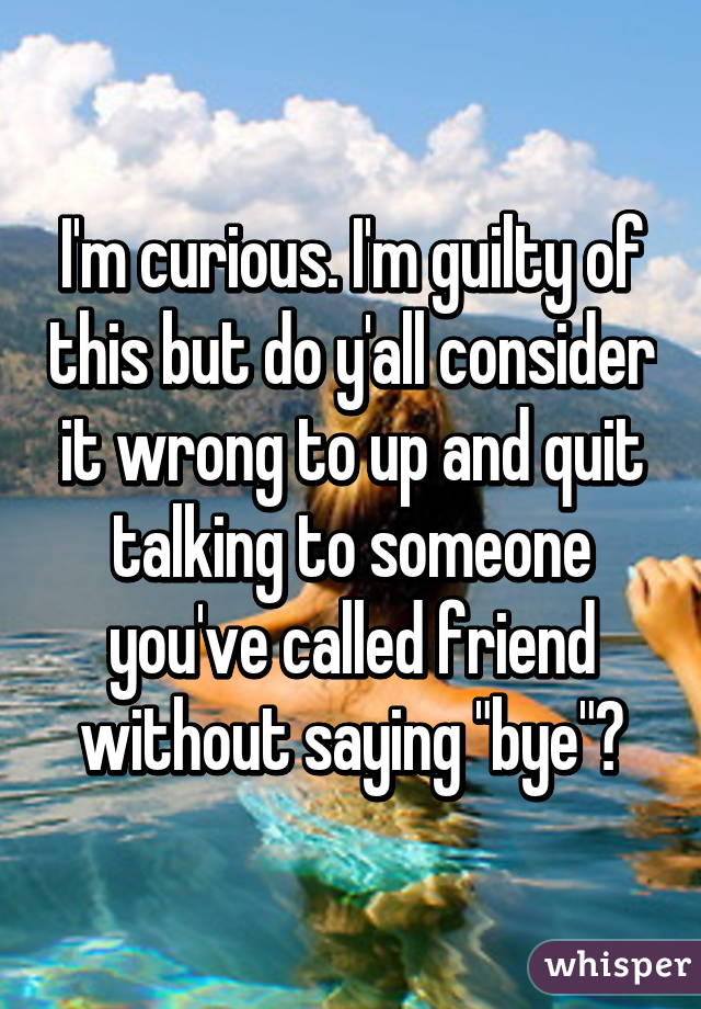 I'm curious. I'm guilty of this but do y'all consider it wrong to up and quit talking to someone you've called friend without saying "bye"?