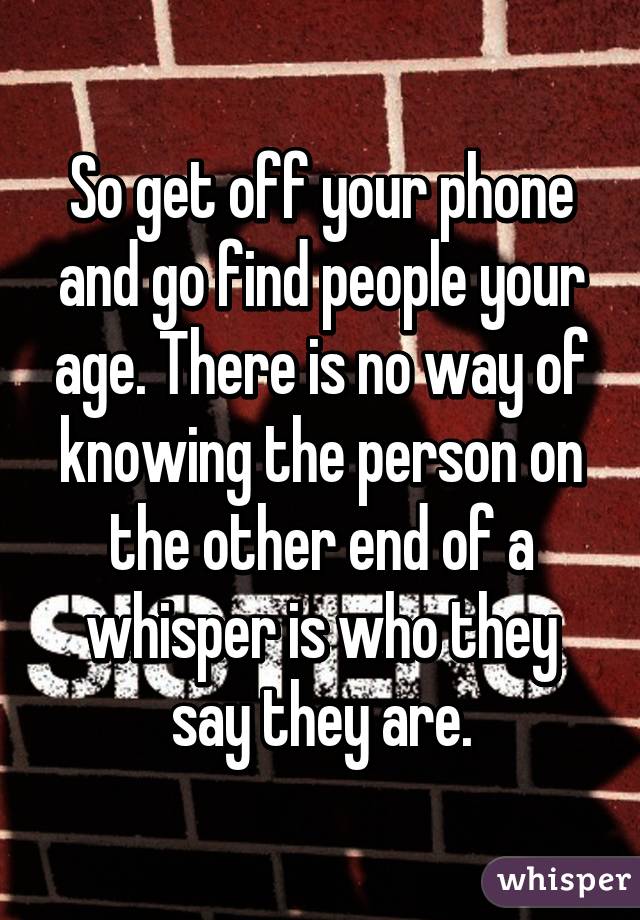 So get off your phone and go find people your age. There is no way of knowing the person on the other end of a whisper is who they say they are.