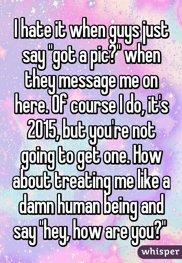 I hate it when guys just say "got a pic?" when they message me on here. Of course I do, it's 2015, but you're not going to get one. How about treating me like a damn human being and say "hey, how are you?" 