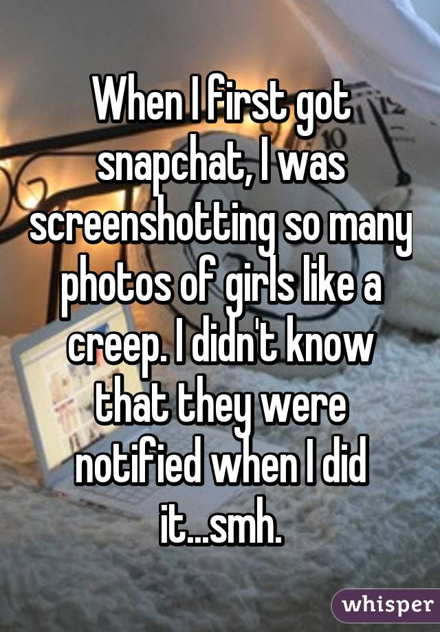 When I first got snapchat, I was screenshotting so many photos of girls like a creep. I didn't know that they were notified when I did it...smh.