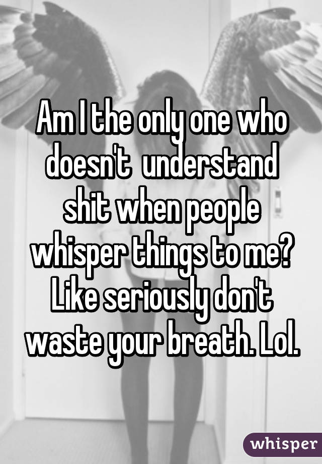 Am I the only one who doesn't  understand shit when people whisper things to me? Like seriously don't waste your breath. Lol.