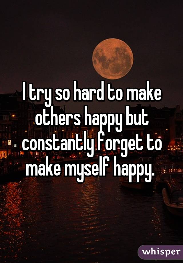 I try so hard to make others happy but constantly forget to make myself happy. 