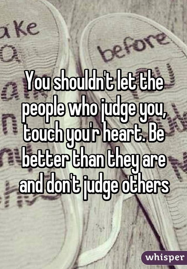 You shouldn't let the people who judge you, touch you'r heart. Be better than they are and don't judge others