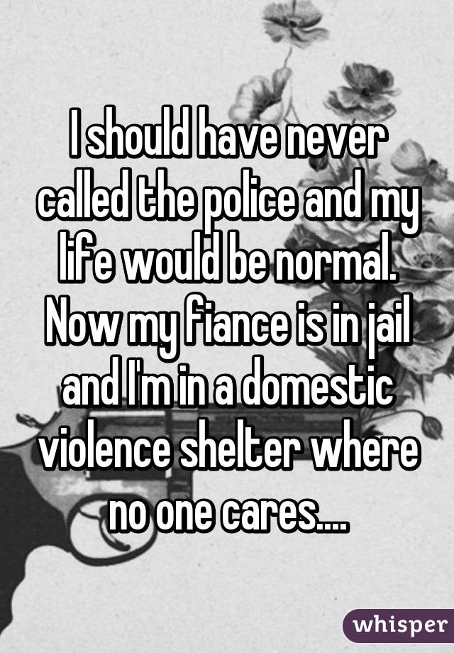 I should have never called the police and my life would be normal. Now my fiance is in jail and I'm in a domestic violence shelter where no one cares....