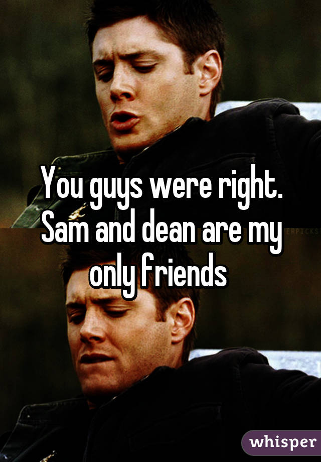 You guys were right.
Sam and dean are my only friends 