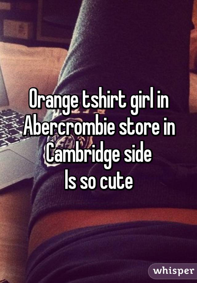 Orange tshirt girl in Abercrombie store in Cambridge side
Is so cute