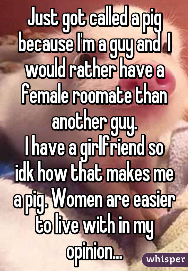 Just got called a pig because I'm a guy and  I would rather have a female roomate than another guy.
I have a girlfriend so idk how that makes me a pig. Women are easier to live with in my opinion...