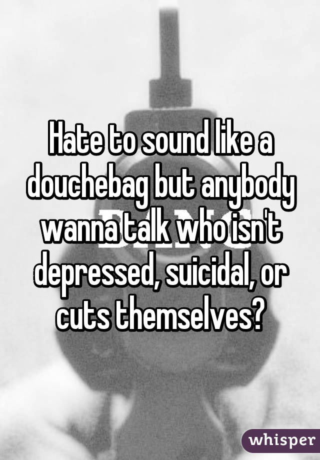 Hate to sound like a douchebag but anybody wanna talk who isn't depressed, suicidal, or cuts themselves?