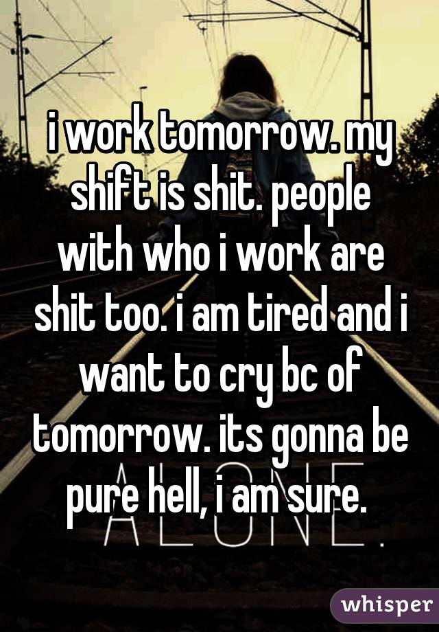 i work tomorrow. my shift is shit. people with who i work are shit too. i am tired and i want to cry bc of tomorrow. its gonna be pure hell, i am sure. 