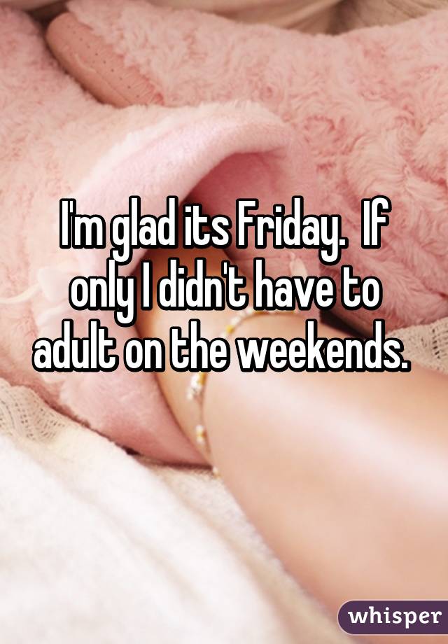 I'm glad its Friday.  If only I didn't have to adult on the weekends.  