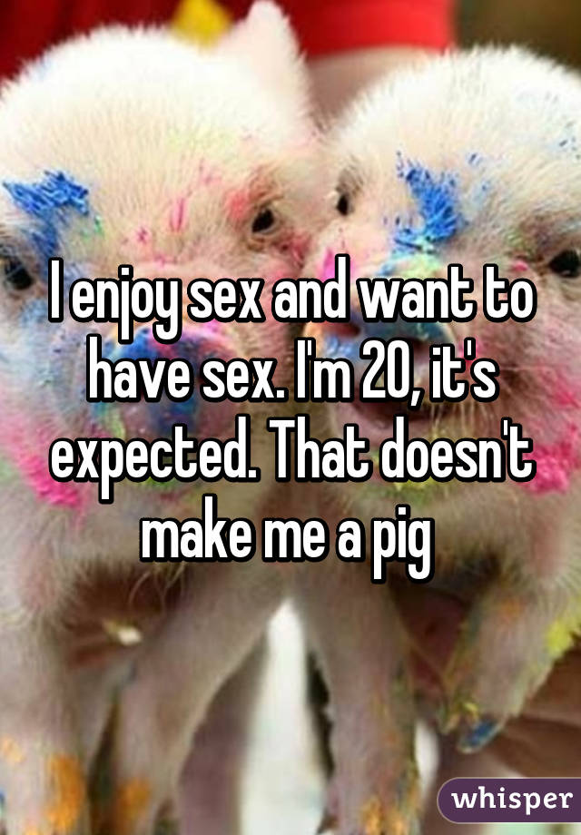 I enjoy sex and want to have sex. I'm 20, it's expected. That doesn't make me a pig 