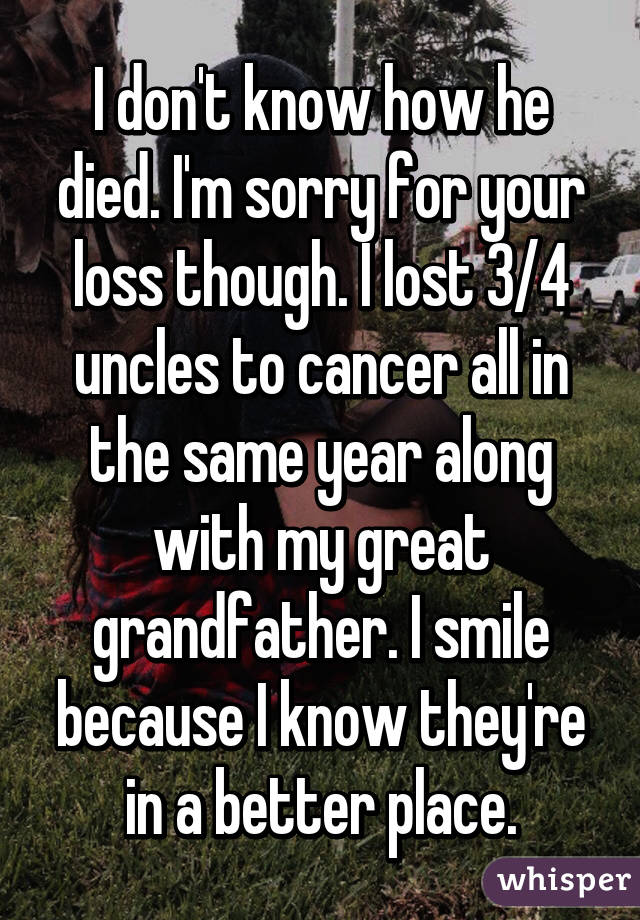 I don't know how he died. I'm sorry for your loss though. I lost 3/4 uncles to cancer all in the same year along with my great grandfather. I smile because I know they're in a better place.