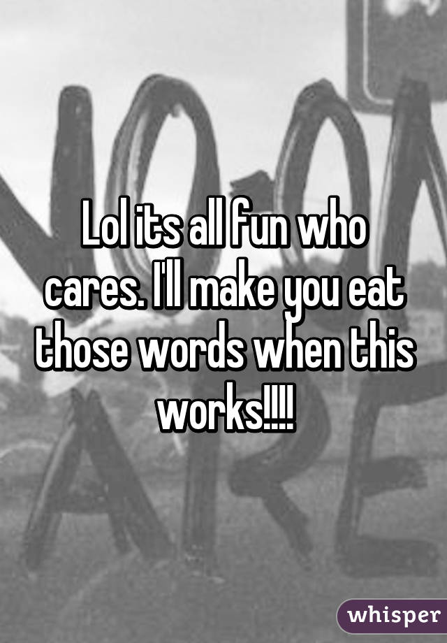 Lol its all fun who cares. I'll make you eat those words when this works!!!!